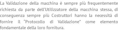 La Validazione della macchina è sempre più frequentemente richiesta da parte dell’Utilizzatore della macchina stessa, di conseguenza sempre più Costruttori hanno la necessità di fornire il “Protocollo di Validazione” come elemento fondamentale della loro fornitura. 