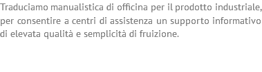 Traduciamo manualistica di officina per il prodotto industriale, per consentire a centri di assistenza un supporto informativo di elevata qualità e semplicità di fruizione. 