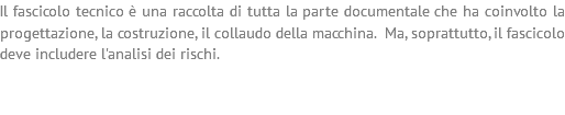 Il fascicolo tecnico è una raccolta di tutta la parte documentale che ha coinvolto la progettazione, la costruzione, il collaudo della macchina. Ma, soprattutto, il fascicolo deve includere l'analisi dei rischi.