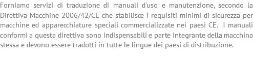 Forniamo servizi di traduzione di manuali d'uso e manutenzione, secondo la Direttiva Macchine 2006/42/CE che stabilisce i requisiti minimi di sicurezza per macchine ed apparecchiature speciali commercializzate nei paesi CE. I manuali conformi a questa direttiva sono indispensabili e parte integrante della macchina stessa e devono essere tradotti in tutte le lingue dei paesi di distribuzione.