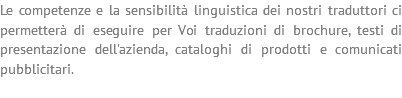 Le competenze e la sensibilità linguistica dei nostri traduttori ci permetterà di eseguire per Voi traduzioni di brochure, testi di presentazione dell'azienda, cataloghi di prodotti e comunicati pubblicitari. 