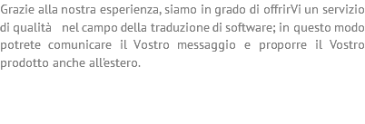 Grazie alla nostra esperienza, siamo in grado di offrirVi un servizio di qualità nel campo della traduzione di software; in questo modo potrete comunicare il Vostro messaggio e proporre il Vostro prodotto anche all'estero. 