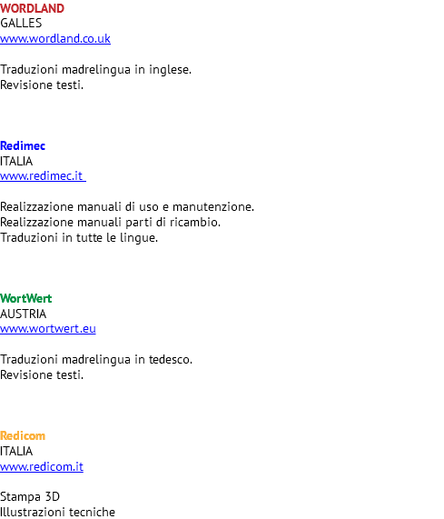 WORDLAND GALLES www.wordland.co.uk Traduzioni madrelingua in inglese. Revisione testi. Redimec ITALIA www.redimec.it Realizzazione manuali di uso e manutenzione. Realizzazione manuali parti di ricambio. Traduzioni in tutte le lingue. WortWert AUSTRIA www.wortwert.eu Traduzioni madrelingua in tedesco. Revisione testi. Redicom ITALIA www.redicom.it Stampa 3D Illustrazioni tecniche