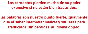 Los conceptos pierden mucho de su poder expresivo si no están bien traducidos. las palabras son nuestro punto fuerte, igualmente que el saber interpretar matices y sutilezas para traducirlos, sin pérdidas, al idioma objeto. 