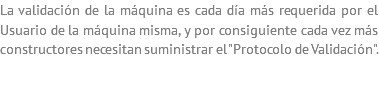 La validación de la máquina es cada día más requerida por el Usuario de la máquina misma, y por consiguiente cada vez más constructores necesitan suministrar el "Protocolo de Validación".