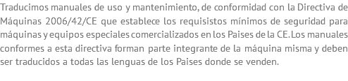 Traducimos manuales de uso y mantenimiento, de conformidad con la Directiva de Máquinas 2006/42/CE que establece los requisistos mínimos de seguridad para máquinas y equipos especiales comercializados en los Paises de la CE. Los manuales conformes a esta directiva forman parte integrante de la máquina misma y deben ser traducidos a todas las lenguas de los Paises donde se venden.