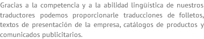 Gracias a la competencia y a la abilidad lingüística de nuestros traductores podemos proporcionarle traducciones de folletos, textos de presentación de la empresa, catálogos de productos y comunicados publicitarios.