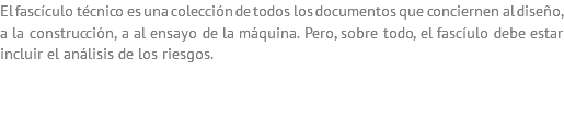 El fascículo técnico es una colección de todos los documentos que conciernen al diseño, a la construcción, a al ensayo de la máquina. Pero, sobre todo, el fascíulo debe estar incluir el análisis de los riesgos.