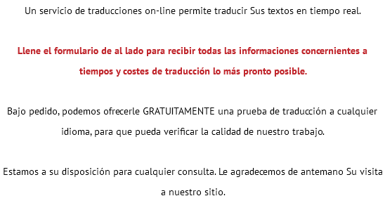 Un servicio de traducciones on-line permite traducir Sus textos en tiempo real. Llene el formulario de al lado para recibir todas las informaciones concernientes a tiempos y costes de traducción lo más pronto posible. Bajo pedido, podemos ofrecerle GRATUITAMENTE una prueba de traducción a cualquier idioma, para que pueda verificar la calidad de nuestro trabajo. Estamos a su disposición para cualquier consulta. Le agradecemos de antemano Su visita a nuestro sitio. 