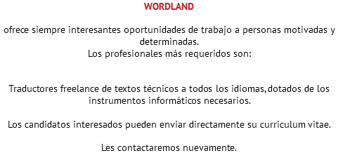 WORDLAND ofrece siempre interesantes oportunidades de trabajo a personas motivadas y determinadas. Los profesionales más requeridos son: Traductores freelance de textos técnicos a todos los idiomas, dotados de los instrumentos informáticos necesarios. Los candidatos interesados pueden enviar directamente su curriculum vitae. Les contactaremos nuevamente. 