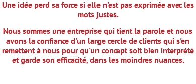 Une idée perd sa force si elle n'est pas exprimée avec les mots justes. Nous sommes une entreprise qui tient la parole et nous avons la confiance d'un large cercle de clients qui s'en remettent à nous pour qu'un concept soit bien interprété et garde son efficacité, dans les moindres nuances. 