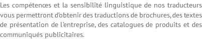 Les compétences et la sensibilité linguistique de nos traducteurs vous permettront d’obtenir des traductions de brochures, des textes de présentation de l’entreprise, des catalogues de produits et des communiqués publicitaires.