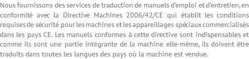 Nous fournissons des services de traduction de manuels d’emploi et d’entretien, en conformité avec la Directive Machines 2006/42/CE qui établit les conditions requises de sécurité pour les machines et les appareillages spéciaux commercialisés dans les pays CE. Les manuels conformes à cette directive sont indispensables et comme ils sont une partie intégrante de la machine elle-même, ils doivent être traduits dans toutes les langues des pays où la machine est vendue.