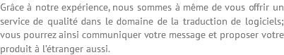 Grâce à notre expérience, nous sommes à même de vous offrir un service de qualité dans le domaine de la traduction de logiciels; vous pourrez ainsi communiquer votre message et proposer votre produit à l’étranger aussi.