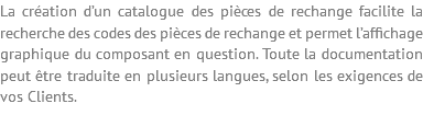 La création d’un catalogue des pièces de rechange facilite la recherche des codes des pièces de rechange et permet l’affichage graphique du composant en question. Toute la documentation peut être traduite en plusieurs langues, selon les exigences de vos Clients.