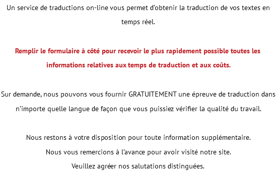 Un service de traductions on-line vous permet d’obtenir la traduction de vos textes en temps réel. Remplir le formulaire à côté pour recevoir le plus rapidement possible toutes les informations relatives aux temps de traduction et aux coûts. Sur demande, nous pouvons vous fournir GRATUITEMENT une épreuve de traduction dans n’importe quelle langue de façon que vous puissiez vérifier la qualité du travail. Nous restons à votre disposition pour toute information supplémentaire. Nous vous remercions à l’avance pour avoir visité notre site. Veuillez agréer nos salutations distinguées. 