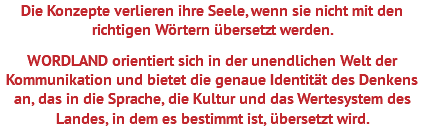 Die Konzepte verlieren ihre Seele, wenn sie nicht mit den richtigen Wörtern übersetzt werden. WORDLAND orientiert sich in der unendlichen Welt der Kommunikation und bietet die genaue Identität des Denkens an, das in die Sprache, die Kultur und das Wertesystem des Landes, in dem es bestimmt ist, übersetzt wird.