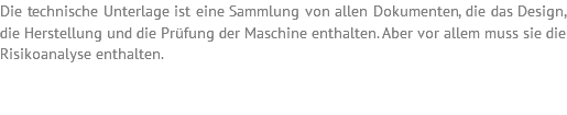 Die technische Unterlage ist eine Sammlung von allen Dokumenten, die das Design, die Herstellung und die Prüfung der Maschine enthalten. Aber vor allem muss sie die Risikoanalyse enthalten. 