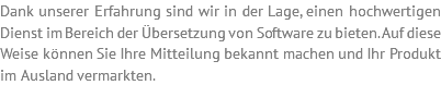 Dank unserer Erfahrung sind wir in der Lage, einen hochwertigen Dienst im Bereich der Übersetzung von Software zu bieten. Auf diese Weise können Sie Ihre Mitteilung bekannt machen und Ihr Produkt im Ausland vermarkten. 