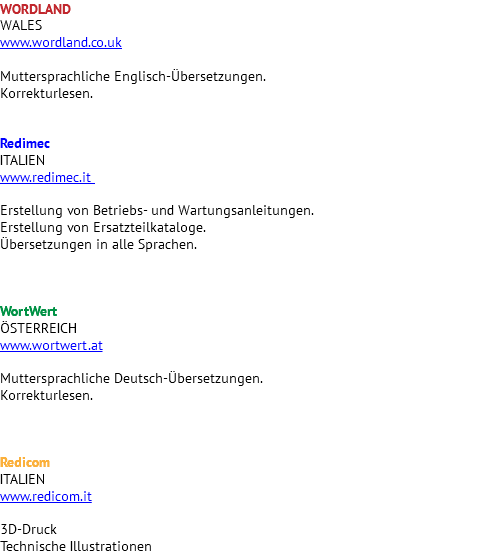 WORDLAND WALES www.wordland.co.uk Muttersprachliche Englisch-Übersetzungen. Korrekturlesen. Redimec ITALIEN www.redimec.it Erstellung von Betriebs- und Wartungsanleitungen. Erstellung von Ersatzteilkataloge. Übersetzungen in alle Sprachen. WortWert ÖSTERREICH www.wortwert.at Muttersprachliche Deutsch-Übersetzungen. Korrekturlesen. Redicom ITALIEN www.redicom.it 3D-Druck Technische Illustrationen