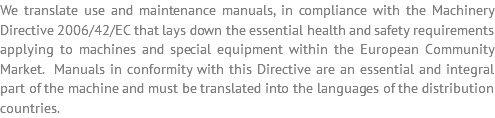 We translate use and maintenance manuals, in compliance with the Machinery Directive 2006/42/EC that lays down the essential health and safety requirements applying to machines and special equipment within the European Community Market. Manuals in conformity with this Directive are an essential and integral part of the machine and must be translated into the languages of the distribution countries.