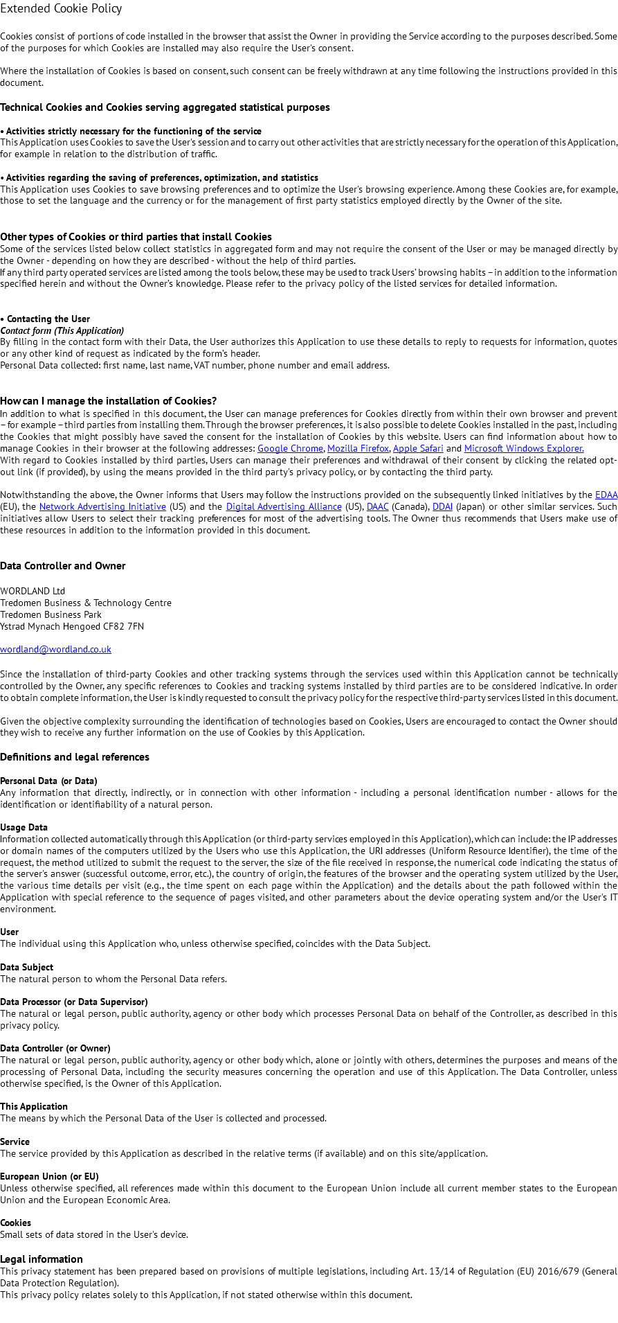 Extended Cookie Policy Cookies consist of portions of code installed in the browser that assist the Owner in providing the Service according to the purposes described. Some of the purposes for which Cookies are installed may also require the User's consent. Where the installation of Cookies is based on consent, such consent can be freely withdrawn at any time following the instructions provided in this document. Technical Cookies and Cookies serving aggregated statistical purposes • Activities strictly necessary for the functioning of the service This Application uses Cookies to save the User's session and to carry out other activities that are strictly necessary for the operation of this Application, for example in relation to the distribution of traffic. • Activities regarding the saving of preferences, optimization, and statistics This Application uses Cookies to save browsing preferences and to optimize the User's browsing experience. Among these Cookies are, for example, those to set the language and the currency or for the management of first party statistics employed directly by the Owner of the site. Other types of Cookies or third parties that install Cookies Some of the services listed below collect statistics in aggregated form and may not require the consent of the User or may be managed directly by the Owner - depending on how they are described - without the help of third parties. If any third party operated services are listed among the tools below, these may be used to track Users’ browsing habits – in addition to the information specified herein and without the Owner’s knowledge. Please refer to the privacy policy of the listed services for detailed information. • Contacting the User Contact form (This Application) By filling in the contact form with their Data, the User authorizes this Application to use these details to reply to requests for information, quotes or any other kind of request as indicated by the form’s header. Personal Data collected: first name, last name, VAT number, phone number and email address. How can I manage the installation of Cookies? In addition to what is specified in this document, the User can manage preferences for Cookies directly from within their own browser and prevent – for example – third parties from installing them. Through the browser preferences, it is also possible to delete Cookies installed in the past, including the Cookies that might possibly have saved the consent for the installation of Cookies by this website. Users can find information about how to manage Cookies in their browser at the following addresses: Google Chrome, Mozilla Firefox, Apple Safari and Microsoft Windows Explorer. With regard to Cookies installed by third parties, Users can manage their preferences and withdrawal of their consent by clicking the related opt-out link (if provided), by using the means provided in the third party's privacy policy, or by contacting the third party. Notwithstanding the above, the Owner informs that Users may follow the instructions provided on the subsequently linked initiatives by the EDAA (EU), the Network Advertising Initiative (US) and the Digital Advertising Alliance (US), DAAC (Canada), DDAI (Japan) or other similar services. Such initiatives allow Users to select their tracking preferences for most of the advertising tools. The Owner thus recommends that Users make use of these resources in addition to the information provided in this document. Data Controller and Owner WORDLAND Ltd Tredomen Business & Technology Centre Tredomen Business Park Ystrad Mynach Hengoed CF82 7FN wordland@wordland.co.uk Since the installation of third-party Cookies and other tracking systems through the services used within this Application cannot be technically controlled by the Owner, any specific references to Cookies and tracking systems installed by third parties are to be considered indicative. In order to obtain complete information, the User is kindly requested to consult the privacy policy for the respective third-party services listed in this document. Given the objective complexity surrounding the identification of technologies based on Cookies, Users are encouraged to contact the Owner should they wish to receive any further information on the use of Cookies by this Application. Definitions and legal references Personal Data (or Data) Any information that directly, indirectly, or in connection with other information - including a personal identification number - allows for the identification or identifiability of a natural person. Usage Data Information collected automatically through this Application (or third-party services employed in this Application), which can include: the IP addresses or domain names of the computers utilized by the Users who use this Application, the URI addresses (Uniform Resource Identifier), the time of the request, the method utilized to submit the request to the server, the size of the file received in response, the numerical code indicating the status of the server's answer (successful outcome, error, etc.), the country of origin, the features of the browser and the operating system utilized by the User, the various time details per visit (e.g., the time spent on each page within the Application) and the details about the path followed within the Application with special reference to the sequence of pages visited, and other parameters about the device operating system and/or the User's IT environment. User The individual using this Application who, unless otherwise specified, coincides with the Data Subject. Data Subject The natural person to whom the Personal Data refers. Data Processor (or Data Supervisor) The natural or legal person, public authority, agency or other body which processes Personal Data on behalf of the Controller, as described in this privacy policy. Data Controller (or Owner) The natural or legal person, public authority, agency or other body which, alone or jointly with others, determines the purposes and means of the processing of Personal Data, including the security measures concerning the operation and use of this Application. The Data Controller, unless otherwise specified, is the Owner of this Application. This Application The means by which the Personal Data of the User is collected and processed. Service The service provided by this Application as described in the relative terms (if available) and on this site/application. European Union (or EU) Unless otherwise specified, all references made within this document to the European Union include all current member states to the European Union and the European Economic Area. Cookies Small sets of data stored in the User's device. Legal information This privacy statement has been prepared based on provisions of multiple legislations, including Art. 13/14 of Regulation (EU) 2016/679 (General Data Protection Regulation). This privacy policy relates solely to this Application, if not stated otherwise within this document. 