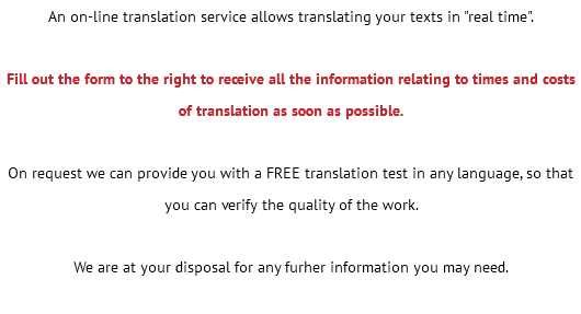 An on-line translation service allows translating your texts in "real time". Fill out the form to the right to receive all the information relating to times and costs of translation as soon as possible. On request we can provide you with a FREE translation test in any language, so that you can verify the quality of the work. We are at your disposal for any furher information you may need. 