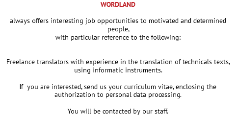 WORDLAND always offers interesting job opportunities to motivated and determined people, with particular reference to the following: Freelance translators with experience in the translation of technicals texts, using informatic instruments. If you are interested, send us your curriculum vitae, enclosing the authorization to personal data processing. You will be contacted by our staff.