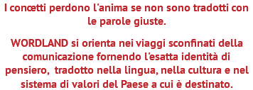 I concetti perdono l'anima se non sono tradotti con le parole giuste. WORDLAND si orienta nei viaggi sconfinati della comunicazione fornendo l'esatta identità di pensiero, tradotto nella lingua, nella cultura e nel sistema di valori del Paese a cui è destinato.